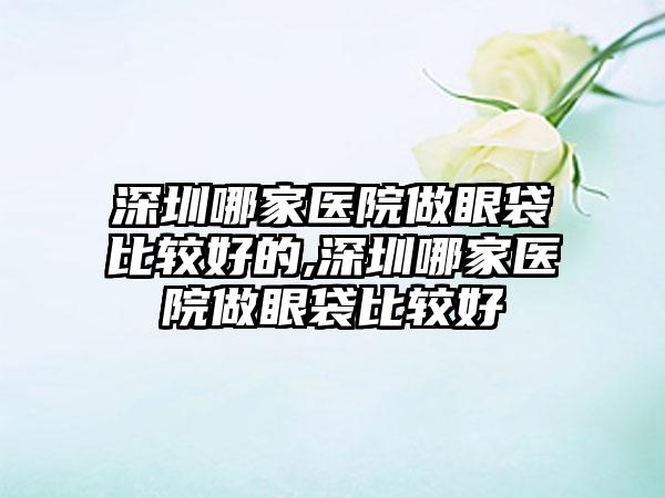 深圳哪家医院做眼袋比较好的,深圳哪家医院做眼袋比较好