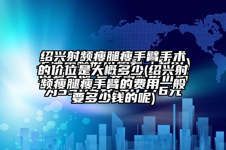 绍兴射频瘦腿瘦手臂手术的价位是大概多少(绍兴射频瘦腿瘦手臂的费用一般要多少钱的呢)