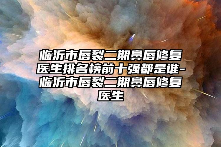 临沂市唇裂二期鼻唇修复医生排名榜前十强都是谁-临沂市唇裂二期鼻唇修复医生