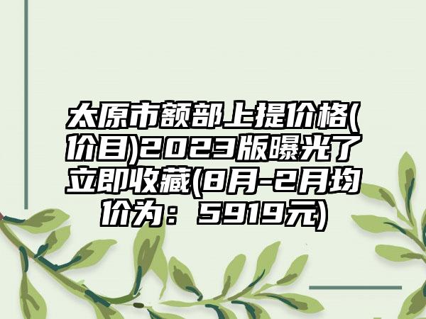 太原市额部上提价格(价目)2023版曝光了立即收藏(8月-2月均价为：5919元)