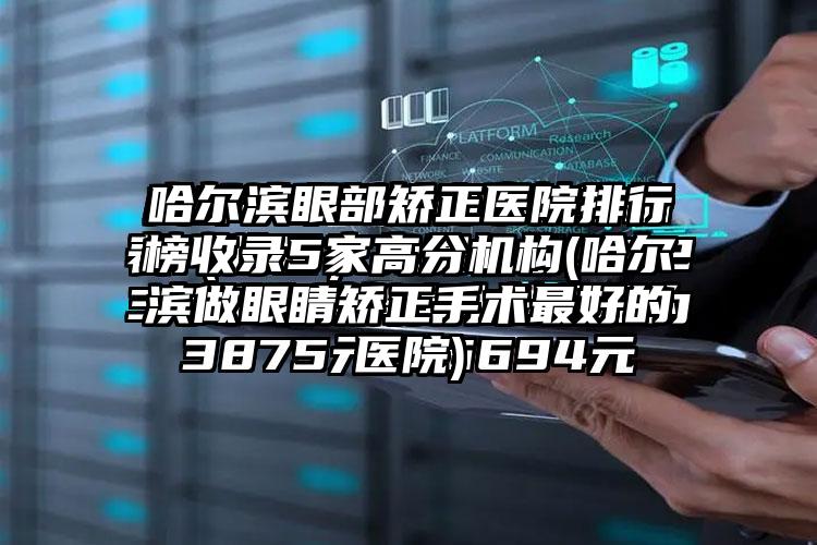 哈尔滨眼部矫正医院排行榜收录5家高分机构(哈尔滨做眼睛矫正手术较好的医院)