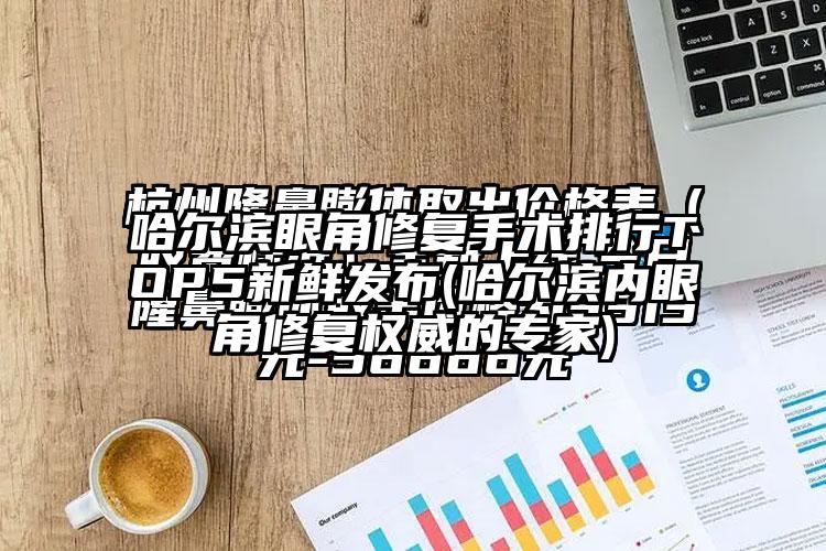 哈尔滨眼角修复手术排行TOP5新鲜发布(哈尔滨内眼角修复权威的骨干医生)