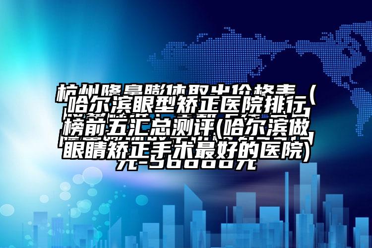 哈尔滨眼型矫正医院排行榜前五汇总测评(哈尔滨做眼睛矫正手术较好的医院)