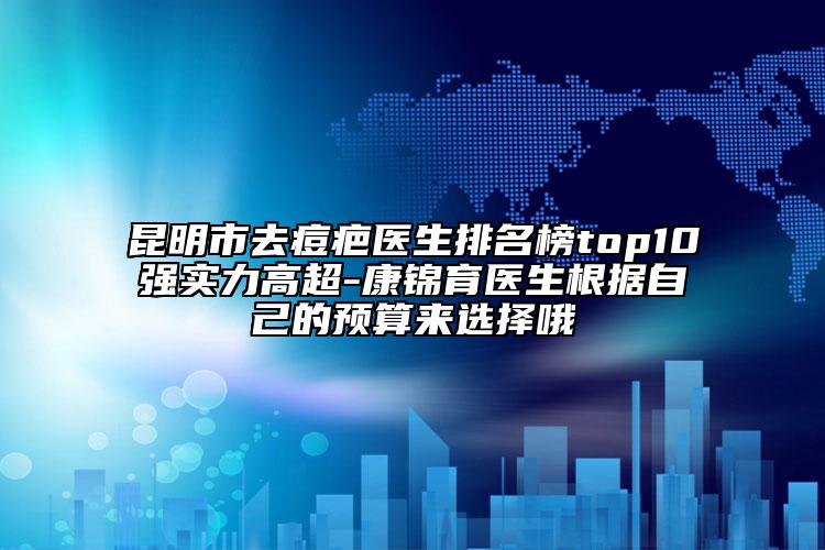 昆明市去痘疤医生排名榜top10强实力高超-康锦育医生根据自己的预算来选择哦