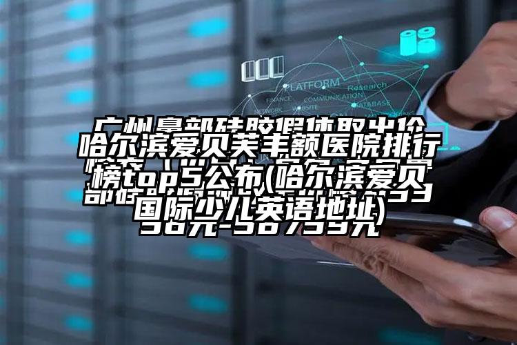 哈尔滨爱贝芙丰额医院排行榜top5公布(哈尔滨爱贝国际少儿英语地址)