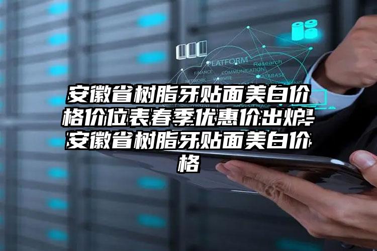 安徽省树脂牙贴面美白价格价位表春季优惠价出炉-安徽省树脂牙贴面美白价格