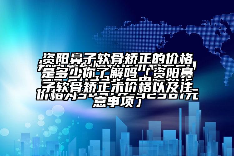 资阳鼻子软骨矫正的价格是多少你了解吗「资阳鼻子软骨矫正术价格以及注意事项」