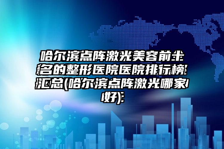 哈尔滨点阵激光美容前十名的整形医院医院排行榜汇总(哈尔滨点阵激光哪家好)