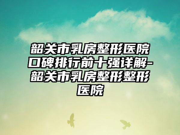 韶关市乳房整形医院口碑排行前十强详解-韶关市乳房整形整形医院