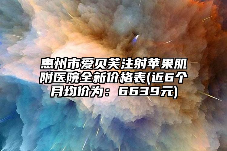 惠州市爱贝芙注射苹果肌附医院全新价格表(近6个月均价为：6639元)