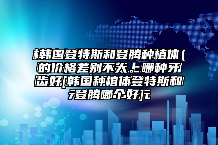 韩国登特斯和登腾种植体的价格差别不大。哪种牙齿好[韩国种植体登特斯和登腾哪个好]