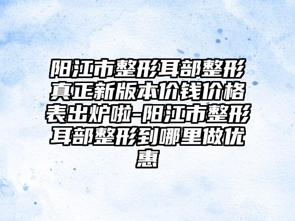 阳江市整形耳部整形真正新版本价钱价格表出炉啦-阳江市整形耳部整形到哪里做优惠