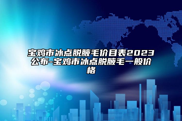 宝鸡市冰点脱腋毛价目表2023公布-宝鸡市冰点脱腋毛一般价格