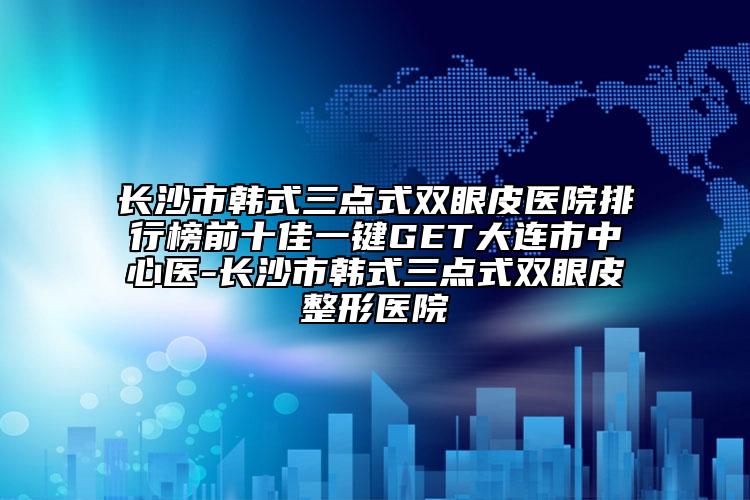 长沙市韩式三点式双眼皮医院排行榜前十佳一键GET大连市中心医-长沙市韩式三点式双眼皮整形医院