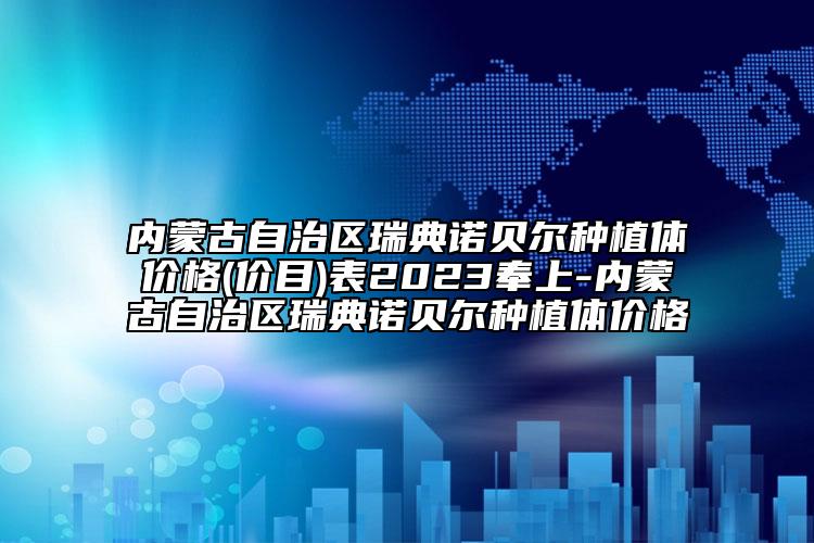 内蒙古自治区瑞典诺贝尔种植体价格(价目)表2023奉上-内蒙古自治区瑞典诺贝尔种植体价格