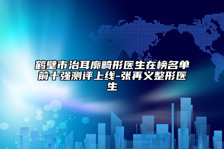 鹤壁市治耳廓畸形医生在榜名单前十强测评上线-张再义整形医生