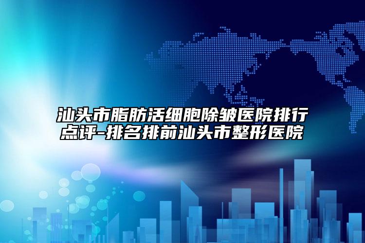 汕头市脂肪活细胞除皱医院排行点评-排名排前汕头市整形医院