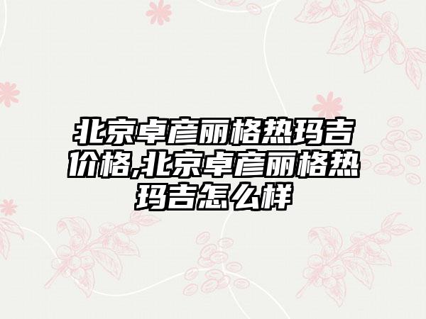 北京卓彦丽格热玛吉价格,北京卓彦丽格热玛吉怎么样