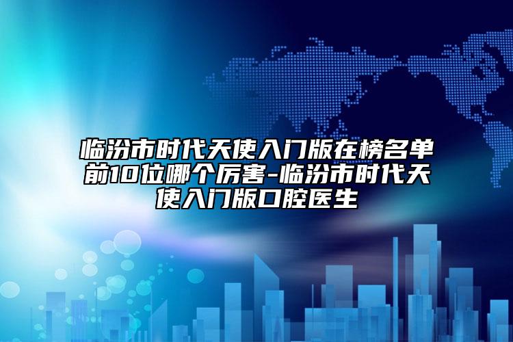 临汾市时代天使入门版在榜名单前10位哪个厉害-临汾市时代天使入门版口腔医生