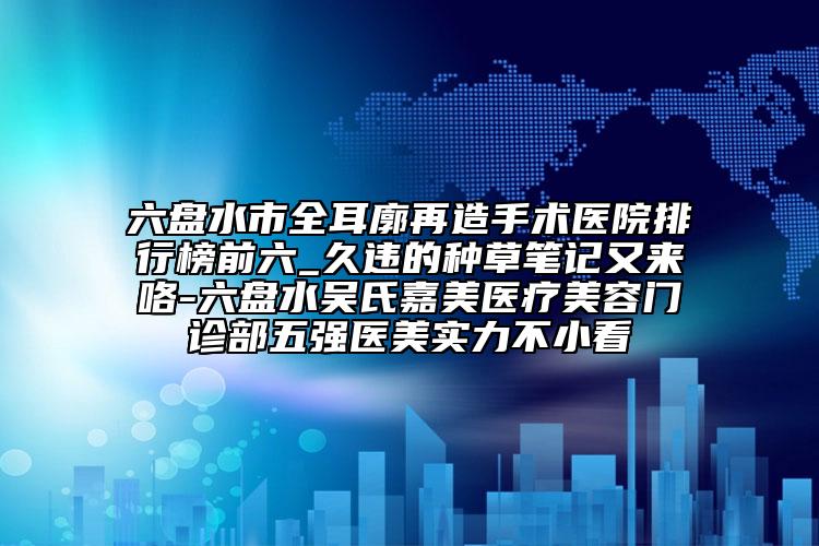 六盘水市全耳廓再造手术医院排行榜前六_久违的种草笔记又来咯-六盘水吴氏嘉美医疗美容门诊部五强医美实力不小看