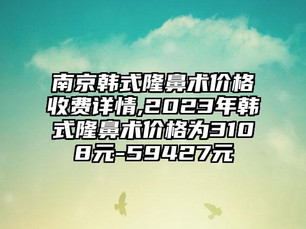 南京韩式隆鼻术价格收费详情,2023年韩式隆鼻术价格为3108元-59427元