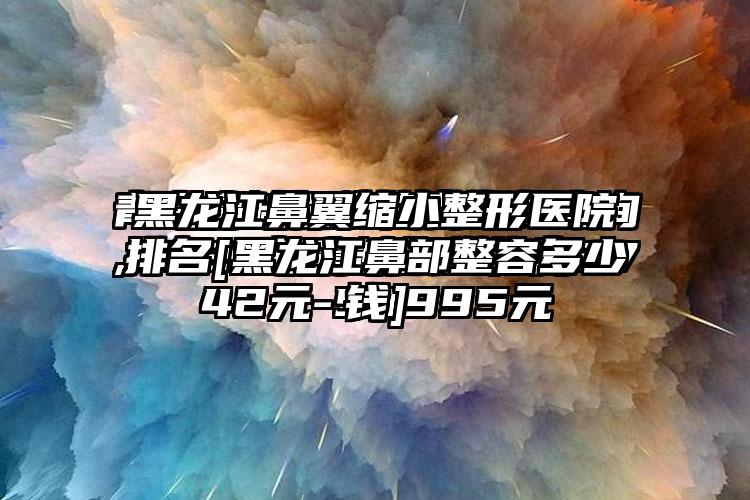 黑龙江鼻翼缩小整形医院排名[黑龙江鼻部整容多少钱]