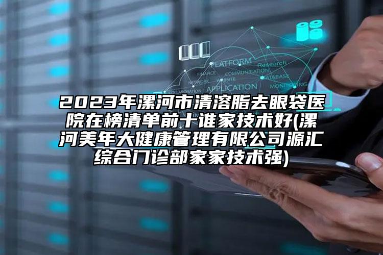 2023年漯河市清溶脂去眼袋医院在榜清单前十谁家技术好(漯河美年大健康管理有限公司源汇综合门诊部家家技术强)