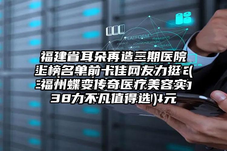 福建省耳朵再造三期医院上榜名单前十佳网友力挺（福州蝶变传奇医疗美容实力不凡值得选）