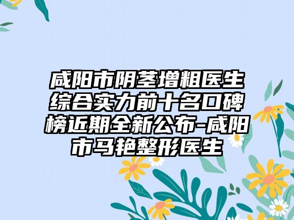 咸阳市阴茎增粗医生综合实力前十名口碑榜近期全新公布-咸阳市马艳整形医生