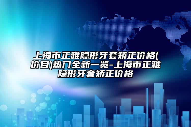 上海市正雅隐形牙套矫正价格(价目)热门全新一览-上海市正雅隐形牙套矫正价格