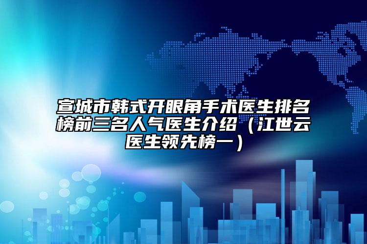 宣城市韩式开眼角手术医生排名榜前三名人气医生介绍（江世云医生领跑榜一）