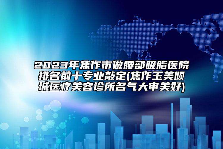 2023年焦作市做腰部吸脂医院排名前十正规敲定(焦作玉美倾城医疗美容诊所名气大审美好)