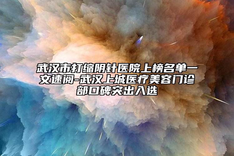 武汉市打缩阴针医院上榜名单一文速阅-武汉上城医疗美容门诊部口碑突出入选