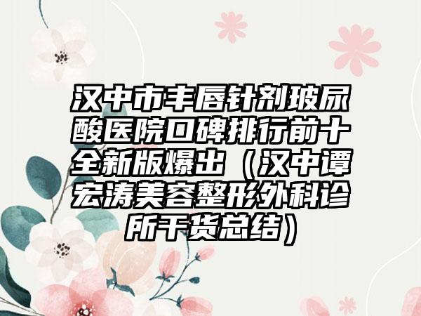 汉中市丰唇针剂玻尿酸医院口碑排行前十全新版爆出（汉中谭宏涛美容整形外科诊所干货总结）