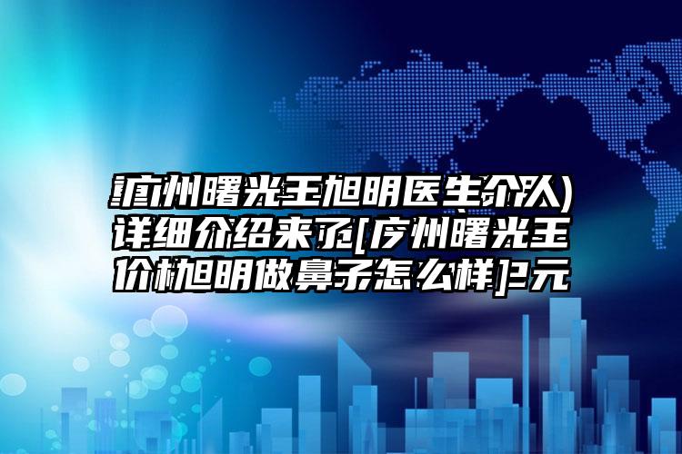 广州曙光王旭明医生个人详细介绍来了[广州曙光王旭明做鼻子怎么样]