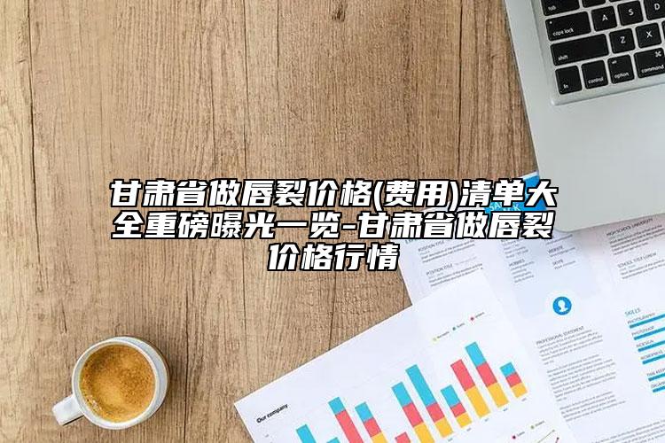 甘肃省做唇裂价格(费用)清单大全重磅曝光一览-甘肃省做唇裂价格行情