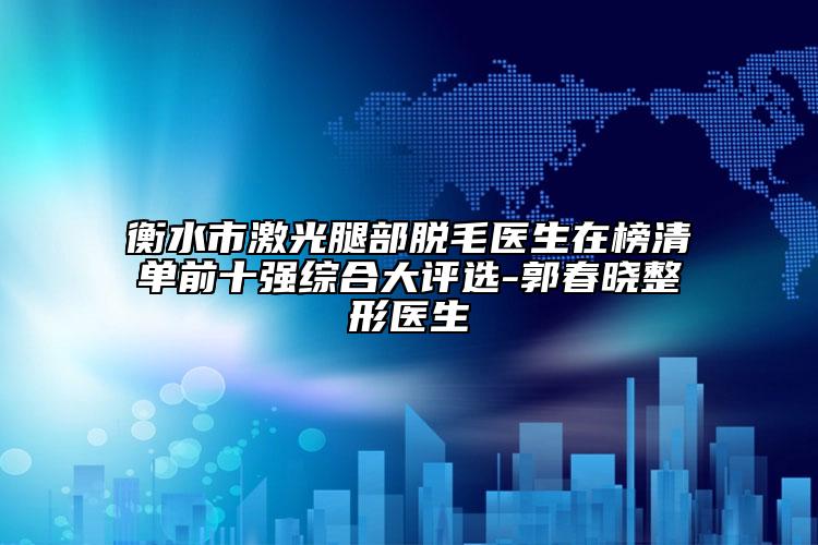 衡水市激光腿部脱毛医生在榜清单前十强综合大评选-郭春晓整形医生