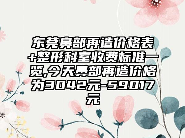 东莞鼻部再造价格表+整形科室收费标准一览,今天鼻部再造价格为3042元-59017元