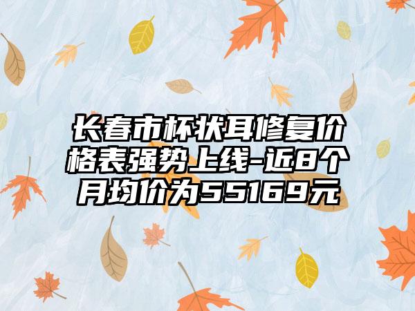 长春市杯状耳修复价格表强势上线-近8个月均价为55169元