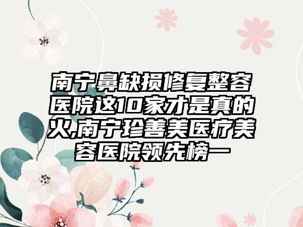 南宁鼻缺损修复整容医院这10家才是真的火,南宁珍善美医疗美容医院领跑榜一