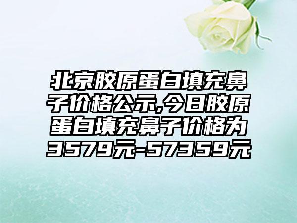 北京胶原蛋白填充鼻子价格公示,今日胶原蛋白填充鼻子价格为3579元-57359元