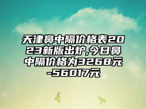 天津鼻中隔价格表2023新版出炉,今日鼻中隔价格为3268元-56017元