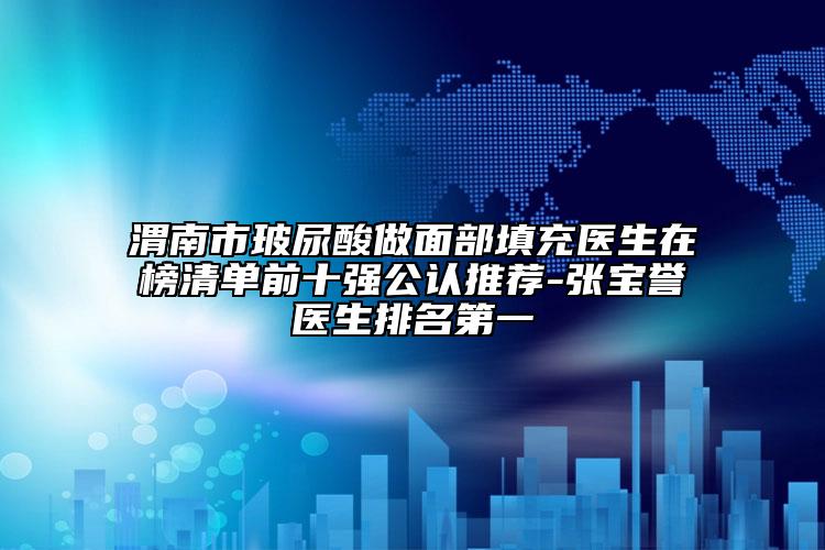 渭南市玻尿酸做面部填充医生在榜清单前十强公认推荐-张宝誉医生排名第一