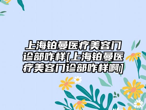 上海铂曼医疗美容门诊部咋样[上海铂曼医疗美容门诊部咋样啊]