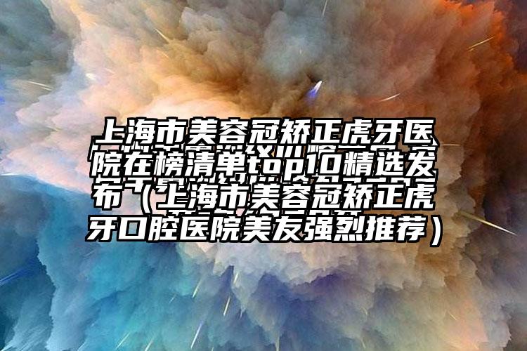 上海市美容冠矫正虎牙医院在榜清单top10精选发布（上海市美容冠矫正虎牙口腔医院美友强烈推荐）