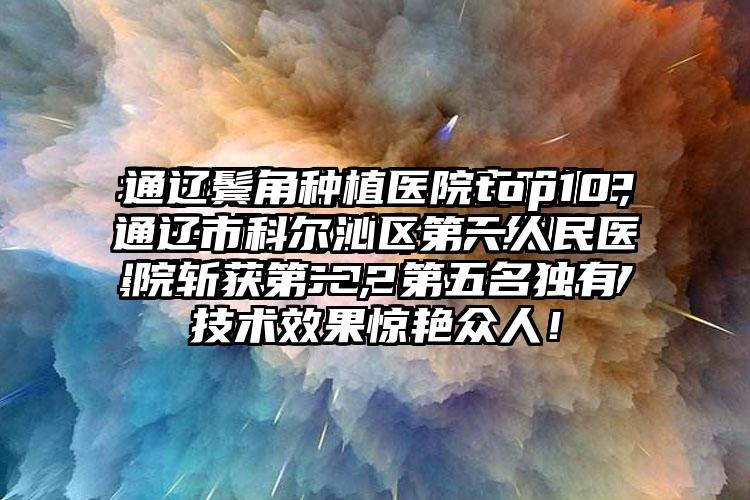 通辽鬓角种植医院top10，通辽市科尔沁区第一人民医院斩获第一，第五名独有技术成果惊艳众人！