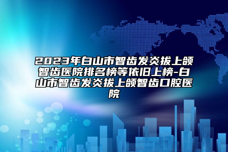 2023年白山市智齿发炎拔上颌智齿医院排名榜等依旧上榜-白山市智齿发炎拔上颌智齿口腔医院