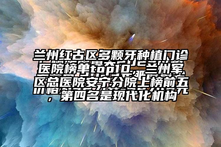 兰州红古区多颗牙种植门诊医院榜单top10，兰州军区总医院安宁分院上榜前五，第四名是现代化机构