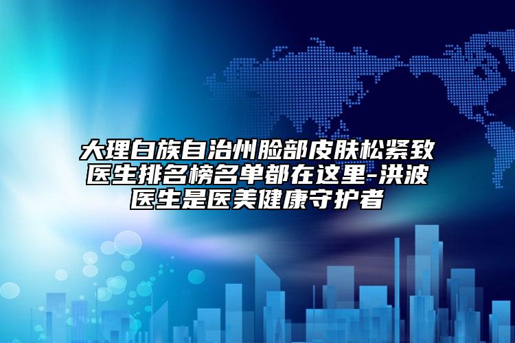 大理白族自治州脸部皮肤松紧致医生排名榜名单都在这里-洪波医生是医美健康守护者