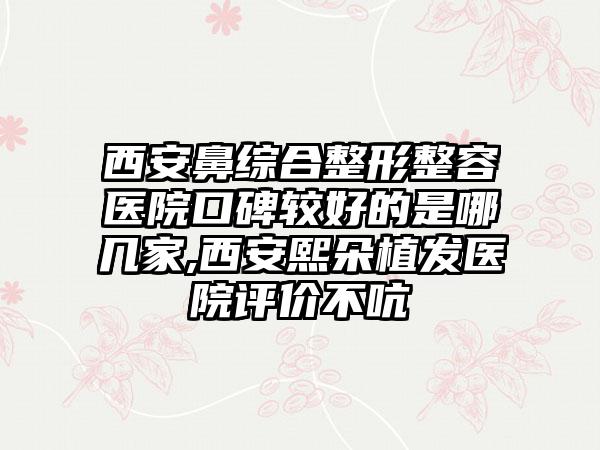 西安鼻综合整形整容医院口碑较好的是哪几家,西安熙朵植发医院评价不吭